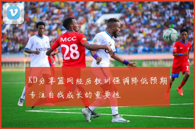 KD分享篮网经历教训强调降低预期专注自我成长的重要性