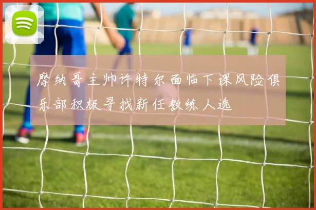 摩纳哥主帅许特尔面临下课风险俱乐部积极寻找新任教练人选