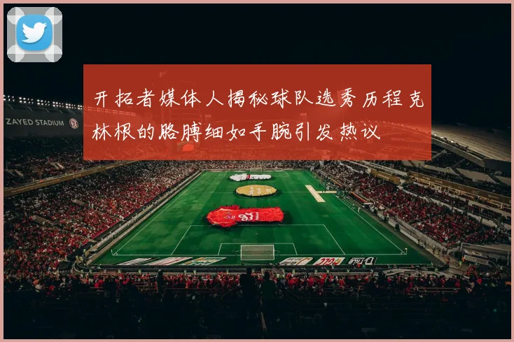 开拓者媒体人揭秘球队选秀历程克林根的胳膊细如手腕引发热议