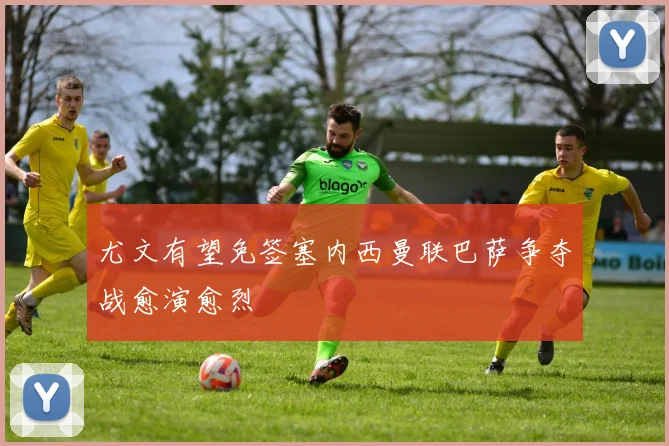 尤文有望免签塞内西曼联巴萨争夺战愈演愈烈