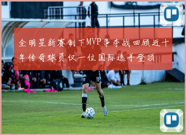 全明星新赛制下MVP争夺战回顾近十年传奇球员仅一位国际选手登顶