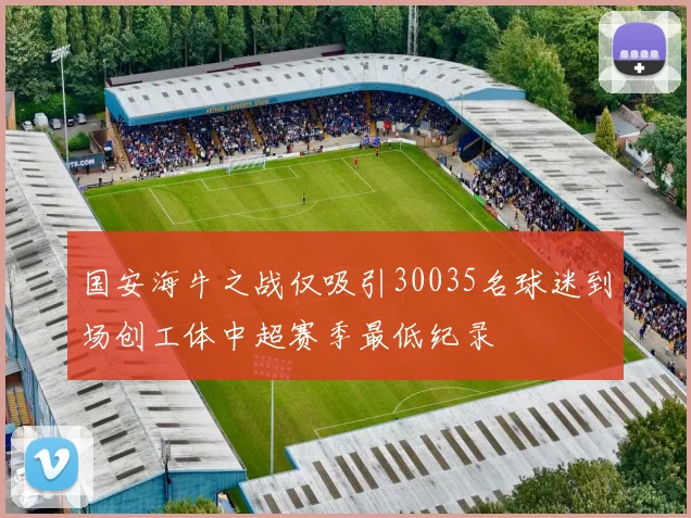 国安海牛之战仅吸引30035名球迷到场创工体中超赛季最低纪录