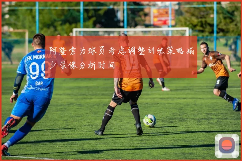 阿隆索为球员考虑调整训练策略减少录像分析时间