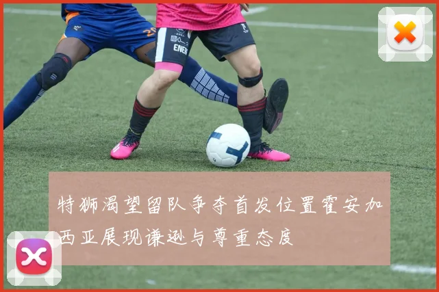特狮渴望留队争夺首发位置霍安加西亚展现谦逊与尊重态度