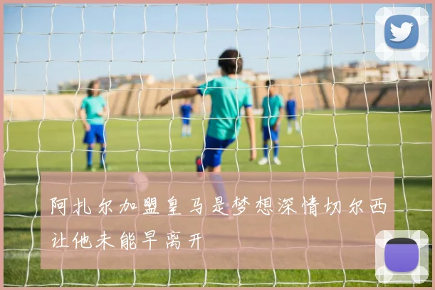 阿扎尔加盟皇马是梦想深情切尔西让他未能早离开