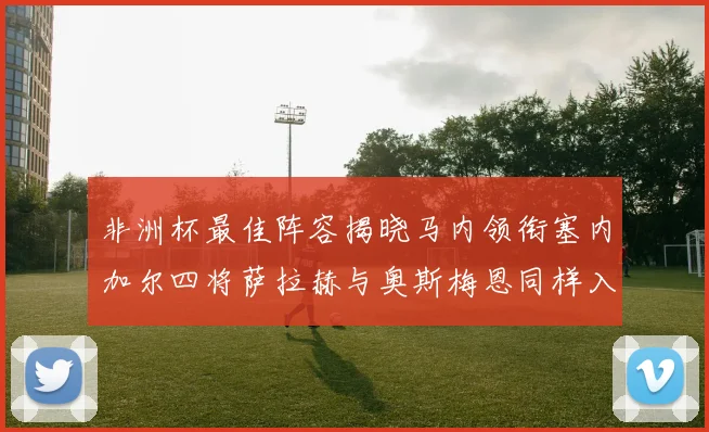 非洲杯最佳阵容揭晓马内领衔塞内加尔四将萨拉赫与奥斯梅恩同样入选