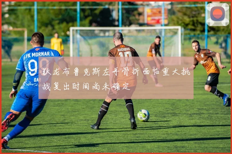 狄龙布鲁克斯左手骨折面临重大挑战复出时间尚未确定
