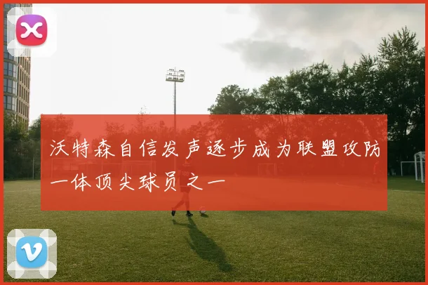 沃特森自信发声逐步成为联盟攻防一体顶尖球员之一
