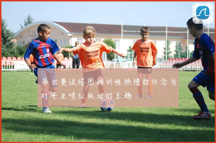 蒂尔曼谈塔图姆训练热情称怀念与对手互喷垃圾话的乐趣