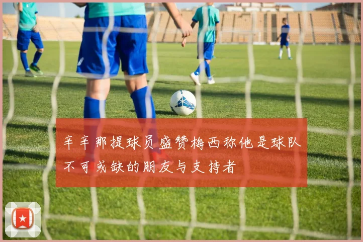 辛辛那提球员盛赞梅西称他是球队不可或缺的朋友与支持者