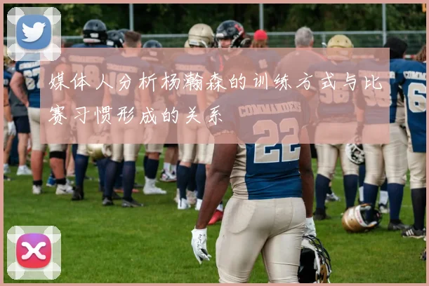 媒体人分析杨瀚森的训练方式与比赛习惯形成的关系