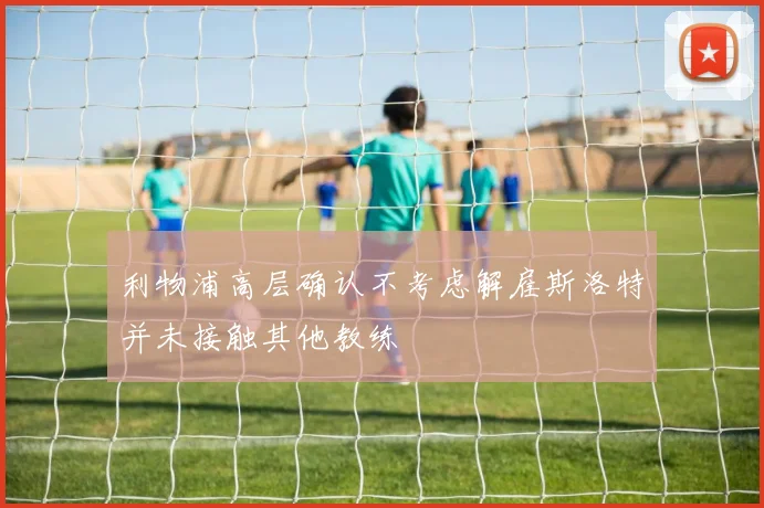 利物浦高层确认不考虑解雇斯洛特并未接触其他教练