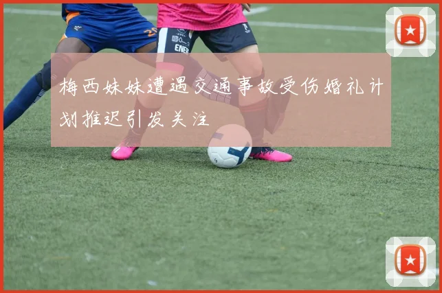 梅西妹妹遭遇交通事故受伤婚礼计划推迟引发关注