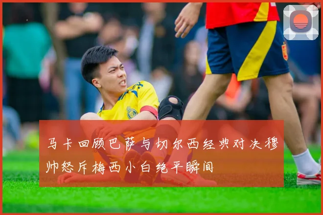 马卡回顾巴萨与切尔西经典对决穆帅怒斥梅西小白绝平瞬间