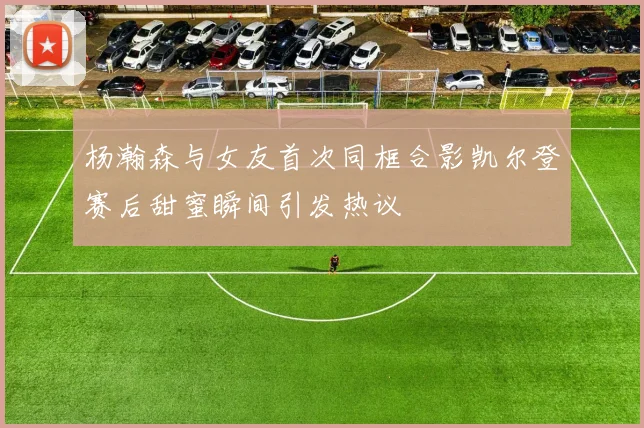 杨瀚森与女友首次同框合影凯尔登赛后甜蜜瞬间引发热议