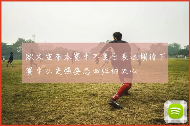 欧文宣布本赛季不复出表达期待下赛季以更强姿态回归的决心