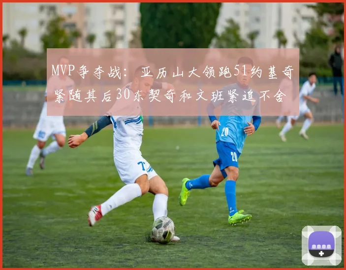 MVP争夺战：亚历山大领跑51约基奇紧随其后30东契奇和文班紧追不舍