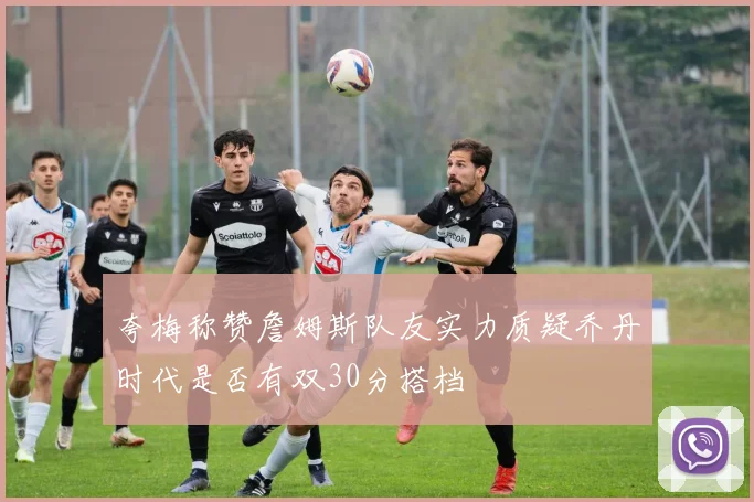夸梅称赞詹姆斯队友实力质疑乔丹时代是否有双30分搭档