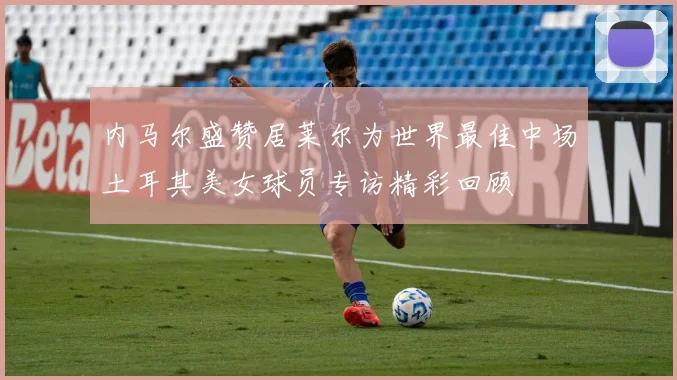 内马尔盛赞居莱尔为世界最佳中场土耳其美女球员专访精彩回顾