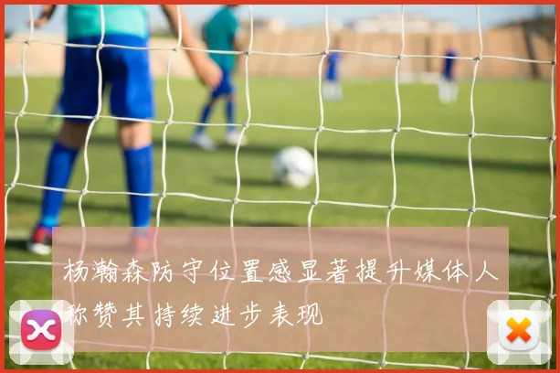 杨瀚森防守位置感显著提升媒体人称赞其持续进步表现