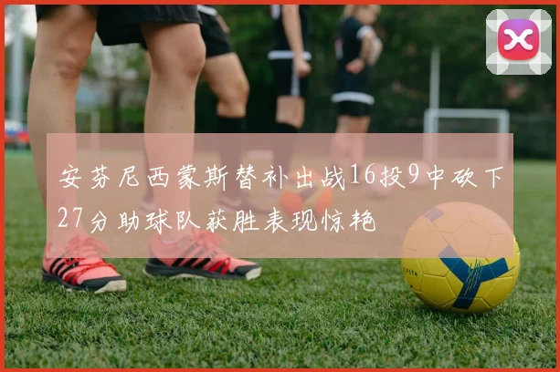 安芬尼西蒙斯替补出战16投9中砍下27分助球队获胜表现惊艳