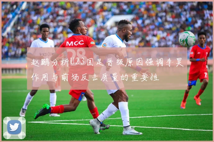 赵鹏分析U23国足晋级原因强调李昊作用与前场反击质量的重要性
