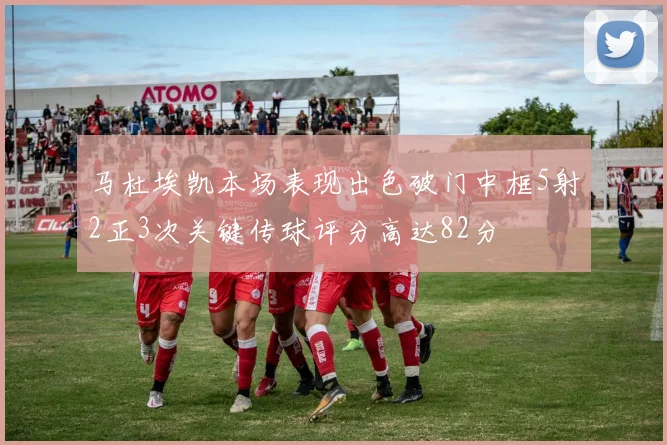 马杜埃凯本场表现出色破门中框5射2正3次关键传球评分高达82分