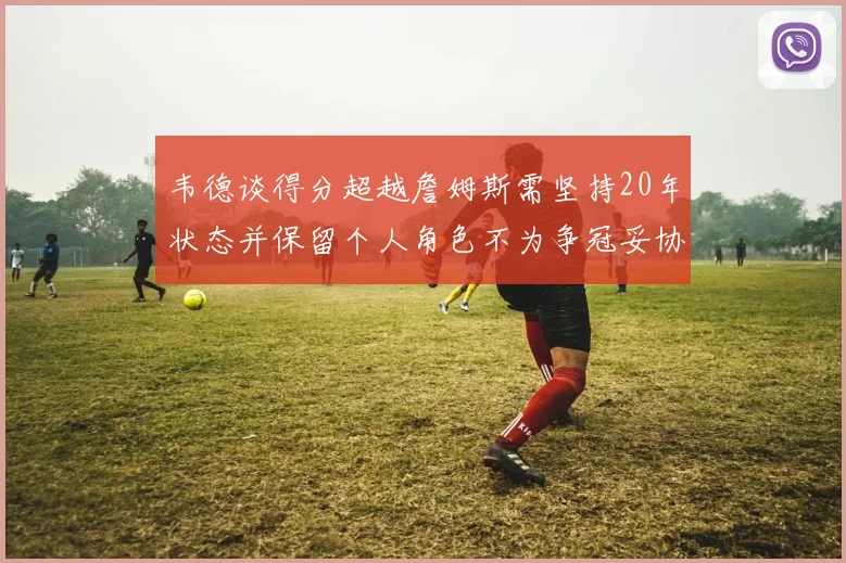 韦德谈得分超越詹姆斯需坚持20年状态并保留个人角色不为争冠妥协