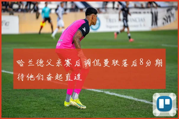 哈兰德父亲赛后调侃曼联落后8分期待他们奋起直追