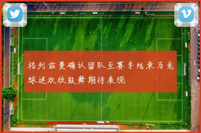 格列兹曼确认留队至赛季结束马竞球迷欢欣鼓舞期待表现