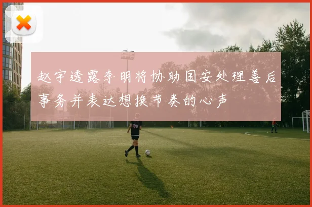 赵宇透露李明将协助国安处理善后事务并表达想换节奏的心声